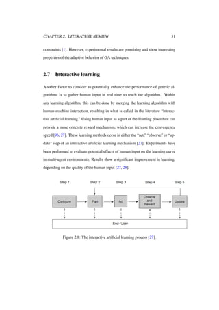 CHAPTER 2. LITERATURE REVIEW

31

constraints [1]. However, experimental results are promising and show interesting
properties of the adaptive behavior of GA techniques.

2.7

Interactive learning

Another factor to consider to potentially enhance the performance of genetic algorithms is to gather human input in real time to teach the algorithm. Within
any learning algorithm, this can be done by merging the learning algorithm with
human-machine interaction, resulting in what is called in the literature “interactive artiﬁcial learning.” Using human input as a part of the learning procedure can
provide a more concrete reward mechanism, which can increase the convergence
speed [96, 27]. These learning methods occur in either the “act,” “observe” or “update” step of an interactive artiﬁcial learning mechanism [27]. Experiments have
been performed to evaluate potential effects of human input on the learning curve
in multi-agent environments. Results show a signiﬁcant improvement in learning,
depending on the quality of the human input [27, 28].

Figure 2.8: The interactive artiﬁcial learning process [27].

 