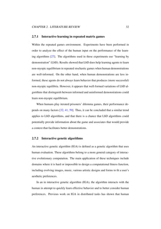CHAPTER 2. LITERATURE REVIEW

2.7.1

32

Interactive learning in repeated matrix games

Within the repeated games environment. Experiments have been performed in
order to analyze the effect of the human input on the performance of the learning algorithms [27]. The algorithms used in these experiments use “learning by
demonstration” (LbD). Results showed that LbD does help learning agents to learn
non-myopic equilibrium in repeated stochastic games when human demonstrations
are well-informed. On the other hand, when human demonstrations are less informed, these agents do not always learn behavior that produces (more successful)
non-myopic equilibria. However, it appears that well-formed variations of LbD algorithms that distinguish between informed and uninformed demonstrations could
learn non-myopic equilibrium.
When humans play iterated prisoners’ dilemma games, their performance depends on many factors [32, 41, 59]. Thus, it can be concluded that a similar trend
applies to LbD algorithms, and that there is a chance that LbD algorithms could
potentially provide information about the game and associates that would provide
a context that facilitates better demonstrations.

2.7.2

Interactive genetic algorithms

An interactive genetic algorithm (IGA) is deﬁned as a genetic algorithm that uses
human evaluation. These algorithms belong to a more general category of interactive evolutionary computation. The main application of these techniques include
domains where it is hard or impossible to design a computational ﬁtness function,
including evolving images, music, various artistic designs and forms to ﬁt a user’s
aesthetic preferences.
In an in interactive genetic algorithm (IGA), the algorithm interacts with the
human in attempt to quickly learn effective behavior and to better consider human
preferences. Previous work on IGA in distributed tasks has shown that human

 