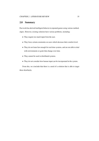 CHAPTER 2. LITERATURE REVIEW

2.8

35

Summary

Past work has derived intelligent behavior in repeated games using various methodolgies. However, existing solutions have various problems, including:
• They require too much input from the user.
• They force certain constraints on users which decrease their comfort level.
• They do not learn fast enough for real time systems, and are not able to deal
with environments or goals that change over time.
• They cannot be used in distributed systems.
• They do not consider how human input can be incorporated in the system.
From this, we conclude that there is a need of a solution that is able to target
these drawbacks.

 