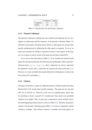 CHAPTER 3. EXPERIMENTAL SETUP

Cooperate
Defect

Cooperate
3,3
5,0

37
Defect
0,5
1,1

Table 3.1: Payoff matrix for the Prisoner’s dilemma.

3.1.1

Prisoner’s dilemma

The prisoner’s dilemma is perhaps the most studied social dilemma [4], [3], as it
appears to model many real life situations. In the prisoner’s dilemma (Table 3.1),
defection is each agent’s dominant action. However, both agents can increase their
payoffs simultaneously by inﬂuencing the other agent to cooperate. To do so, an
agent must (usually) be willing to cooperate (at least to some degree) in the longrun. An n-agent, m-action version of this game has also been studied [95].
As we can see from the matrix in Table 3.1, if we consider the reward of each
player for each joint-action pair, the following rule should apply within a prisoner’s
dilemma matrix: rdc ≥ rcc ≥ rdd ≥ rcd . Here, i represents my action, j represents
the opponent’s action, and ri j represents my reward at the joint action pair (i, j).
However, it is more desirable than mutual defection for both players to choose the
ﬁrst actions (C,C) and obtain rcc .

3.1.2

Chicken

The game of Chicken is a game of conﬂicting interests. Chicken models the Cuban
Missile Crisis [19], among other real-life situations. The game has two one-shot
NEs ((C, d) and (D, c)). However, in the case of a repeated game, agents may
be unwilling to receive a payoff of 2 continuously when much more proﬁtable
solutions are available. Thus, in such cases, compromises can be reached, such as
the Nash bargaining solution (Swerve, Swerve) (Table 3.2). Therefore, the game is
similar to the prisoner’s dilemma game (Table 3.1) in that an “agreeable” mutual
solution is available. This solution, however, is unstable since both players are

 