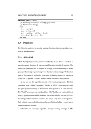CHAPTER 3. EXPERIMENTAL SETUP

40

Algorithm 3.1 GIGA-WolF
xt is the strategy according to which I play my action
zt is the “baseline” strategy
loop
xt+1 ← xt + ηt ∗ rt
ˆ
zt+1 ← zt + ηt ∗ rt /3
δt+1 ← min( zt+1 − zt / zt+1 − xt+1 )
ˆ
xt+1 = xt+1 + δt+1 ∗ (zt+1 − xt+1 )
ˆ
ˆ
end loop

3.3

Opponents

The following section overviews the learning algorithms that we selected as opponents in our experiments.

3.3.1

GIGA-WolF

GIGA-WoLF [10] (Generalized Inﬁnitesimal Gradiet Ascent-Win or Learn Fast) is
a gradient ascent algorithm. It is also a model-free algorithm like Q-learning. The
idea of the algorithm is that it compares its strategy to a baseline strategy. It learns
quickly if the strategy is performing worse than the baseline strategy. On the other
hand, if the strategy is performing better than the baseline strategy, it learns at a
slower rate. Algorithm 3.1 shows the basic update structure of the algorithm.
As we can see, this algorithm consists of two main components. The ﬁrst
component is the “GIGA” component. The idea of “GIGA” is that after each play
the agent updates its strategy in the direction of the gradient of its value function.
The “WoLF” component was introduced later [11]. The idea is to use two different
strategy update steps, one which is updated with a faster learning rate than the other.
To distinguish between those situations, the player keeps track of two policies.
Each policy is concerned with assigning the probabilities of taking a certain action
under this speciﬁc situation.
GIGA-WoLF is a no-regret algorithm. No-regret learning converges to NEs

 