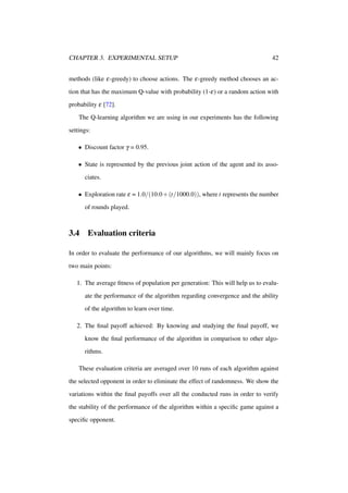 CHAPTER 3. EXPERIMENTAL SETUP

42

methods (like ε-greedy) to choose actions. The ε-greedy method chooses an action that has the maximum Q-value with probability (1-ε) or a random action with
probability ε [72].
The Q-learning algorithm we are using in our experiments has the following
settings:
• Discount factor γ = 0.95.
• State is represented by the previous joint action of the agent and its associates.
• Exploration rate ε = 1.0/(10.0 + (t/1000.0)), where t represents the number
of rounds played.

3.4

Evaluation criteria

In order to evaluate the performance of our algorithms, we will mainly focus on
two main points:
1. The average ﬁtness of population per generation: This will help us to evaluate the performance of the algorithm regarding convergence and the ability
of the algorithm to learn over time.
2. The ﬁnal payoff achieved: By knowing and studying the ﬁnal payoff, we
know the ﬁnal performance of the algorithm in comparison to other algorithms.
These evaluation criteria are averaged over 10 runs of each algorithm against
the selected opponent in order to eliminate the effect of randomness. We show the
variations within the ﬁnal payoffs over all the conducted runs in order to verify
the stability of the performance of the algorithm within a speciﬁc game against a
speciﬁc opponent.

 