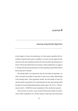 CHAPTER

4

Learning using Genetic Algorithms

In this chapter, we discuss the performance of a basic genetic algorithm (GA) algorithm in repeated matrix games. In addition, we present several suggested modiﬁcations to this basic algorithm and show how they may affect the performance of
the GA. We ﬁrst describe the basic GA structure, and the modiﬁcations we apply to
it. We then demonstrate the performance of these algorithms against GIGA-WoLF,
Q-Learning and in self-play.
We initially deﬁne a set of parameters that are used within our algorithms, we
tried to maximize the number of steps taken in order to get a better understanding
of the learning trends. These parameters include: the total number of steps (Ns )
and the number of generations (NG ), both determine the time range through which
the agent can learn through playing against another agents. We set NG = 100 generations and Ns = 100,000 (for easier manipulation of the calculations required).
Once we know NG and Ns , we get a trade-off between the number of chromosomes within a population (Nc ), and the number of steps that each chromosome
47

 