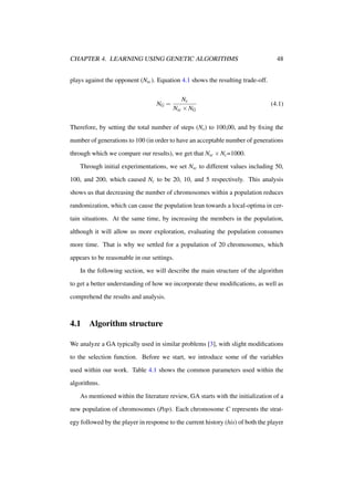 CHAPTER 4. LEARNING USING GENETIC ALGORITHMS

48

plays against the opponent (Nsc ). Equation 4.1 shows the resulting trade-off.

NG =

Ns
Nsc × NG

(4.1)

Therefore, by setting the total number of steps (Ns ) to 100,00, and by ﬁxing the
number of generations to 100 (in order to have an acceptable number of generations
through which we compare our results), we get that Nsc × Nc =1000.
Through initial experimentations, we set Nsc to different values including 50,
100, and 200, which caused Nc to be 20, 10, and 5 respectively. This analysis
shows us that decreasing the number of chromosomes within a population reduces
randomization, which can cause the population lean towards a local-optima in certain situations. At the same time, by increasing the members in the population,
although it will allow us more exploration, evaluating the population consumes
more time. That is why we settled for a population of 20 chromosomes, which
appears to be reasonable in our settings.
In the following section, we will describe the main structure of the algorithm
to get a better understanding of how we incorporate these modiﬁcations, as well as
comprehend the results and analysis.

4.1

Algorithm structure

We analyze a GA typically used in similar problems [3], with slight modiﬁcations
to the selection function. Before we start, we introduce some of the variables
used within our work. Table 4.1 shows the common parameters used within the
algorithms.
As mentioned within the literature review, GA starts with the initialization of a
new population of chromosomes (Pop). Each chromosome C represents the strategy followed by the player in response to the current history (his) of both the player

 