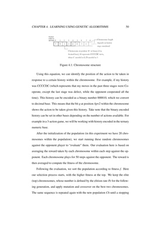 CHAPTER 4. LEARNING USING GENETIC ALGORITHMS

50

Figure 4.1: Chromosome structure
Using this equation, we can identify the position of the action to be taken in
response to a certain history within the chromosome. For example, if my history
was CCCCDC (which represents that my moves in the past three stages were Cooperate, except the last stage was defect, while the opponent cooperated all the
time). This history can be encoded as a binary number 000010, which we convert
to decimal base. This means that the bit g at position Ap=2 within the chromosome
shows the action to be taken given this history. Take note that the binary encoded
history can be set in other bases depending on the number of actions available. For
example in a 3-action game, we will be working with history encoded in the ternary
numeric base.
After the initialization of the population (in this experiment we have 20 chromosomes within the population), we start running these random chromosomes
against the opponent player to “evaluate” them. Our evaluation here is based on
averaging the reward taken by each chromosome within each step against the opponent. Each chromosome plays for 50 steps against the opponent. The reward is
then averaged to compute the ﬁtness of the chromosome.
Following the evaluation, we sort the population according to ﬁtness f. Here
our selection process starts, with the higher ﬁtness at the top. We keep the elite
(top) chromosomes, whose number is deﬁned by the elitism rate Pe for the following generation, and apply mutation and crossover on the best two chromosomes.
The same sequence is repeated again with the new population Ch until a stopping

 