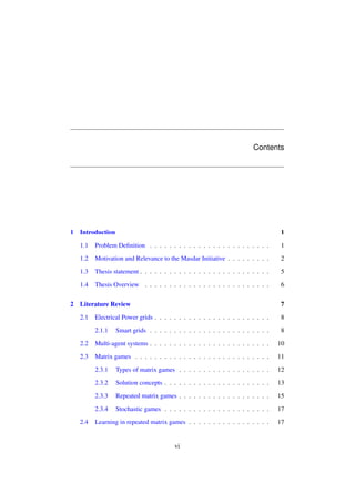 Contents

1

1

1.1

Problem Deﬁnition . . . . . . . . . . . . . . . . . . . . . . . . .

1

1.2

Motivation and Relevance to the Masdar Initiative . . . . . . . . .

2

1.3

Thesis statement . . . . . . . . . . . . . . . . . . . . . . . . . . .

5

1.4
2

Introduction

Thesis Overview . . . . . . . . . . . . . . . . . . . . . . . . . .

6

Literature Review

7

2.1

Electrical Power grids . . . . . . . . . . . . . . . . . . . . . . . .

8

2.1.1

Smart grids . . . . . . . . . . . . . . . . . . . . . . . . .

8

2.2

Multi-agent systems . . . . . . . . . . . . . . . . . . . . . . . . .

10

2.3

Matrix games . . . . . . . . . . . . . . . . . . . . . . . . . . . .

11

2.3.1

Types of matrix games . . . . . . . . . . . . . . . . . . .

12

2.3.2

Solution concepts . . . . . . . . . . . . . . . . . . . . . .

13

2.3.3

Repeated matrix games . . . . . . . . . . . . . . . . . . .

15

2.3.4

Stochastic games . . . . . . . . . . . . . . . . . . . . . .

17

Learning in repeated matrix games . . . . . . . . . . . . . . . . .

17

2.4

vi

 