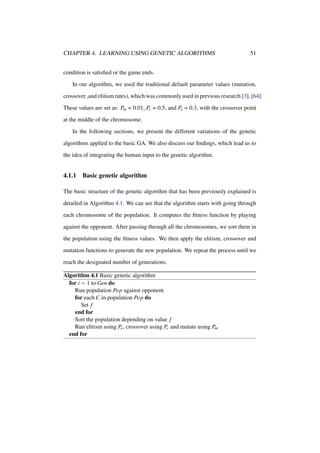 CHAPTER 4. LEARNING USING GENETIC ALGORITHMS

51

condition is satisﬁed or the game ends.
In our algorithm, we used the traditional default parameter values (mutation,
crossover ,and elitism rates), which was commonly used in previous research [3], [64].
These values are set as: Pm = 0.01, Pc = 0.5, and Pe = 0.3, with the crossover point
at the middle of the chromosome.
In the following sections, we present the different variations of the genetic
algorithms applied to the basic GA. We also discuss our ﬁndings, which lead us to
the idea of integrating the human input to the genetic algorithm.

4.1.1

Basic genetic algorithm

The basic structure of the genetic algorithm that has been previously explained is
detailed in Algorithm 4.1. We can see that the algorithm starts with going through
each chromosome of the population. It computes the ﬁtness function by playing
against the opponent. After passing through all the chromosomes, we sort them in
the population using the ﬁtness values. We then apply the elitism, crossover and
mutation functions to generate the new population. We repeat the process until we
reach the designated number of generations.
Algorithm 4.1 Basic genetic algorithm
for i = 1 to Gen do
Run population Pop against opponent
for each C in population Pop do
Set f
end for
Sort the population depending on value f
Run elitism using Pe , crossover using Pc and mutate using Pm
end for

 