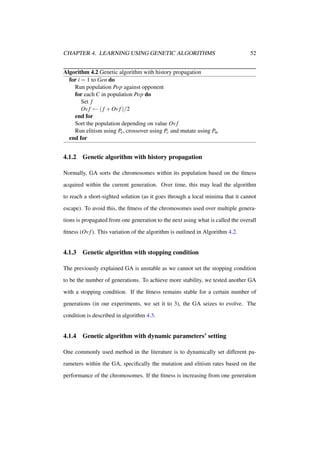 CHAPTER 4. LEARNING USING GENETIC ALGORITHMS

52

Algorithm 4.2 Genetic algorithm with history propagation
for i = 1 to Gen do
Run population Pop against opponent
for each C in population Pop do
Set f
Ov f ← ( f + Ov f )/2
end for
Sort the population depending on value Ov f
Run elitism using Pe , crossover using Pc and mutate using Pm
end for

4.1.2

Genetic algorithm with history propagation

Normally, GA sorts the chromosomes within its population based on the ﬁtness
acquired within the current generation. Over time, this may lead the algorithm
to reach a short-sighted solution (as it goes through a local minima that it cannot
escape). To avoid this, the ﬁtness of the chromosomes used over multiple generations is propagated from one generation to the next using what is called the overall
ﬁtness (Ov f ). This variation of the algorithm is outlined in Algorithm 4.2.

4.1.3

Genetic algorithm with stopping condition

The previously explained GA is unstable as we cannot set the stopping condition
to be the number of generations. To achieve more stability, we tested another GA
with a stopping condition. If the ﬁtness remains stable for a certain number of
generations (in our experiments, we set it to 3), the GA seizes to evolve. The
condition is described in algorithm 4.3.

4.1.4

Genetic algorithm with dynamic parameters’ setting

One commonly used method in the literature is to dynamically set different parameters within the GA, speciﬁcally the mutation and elitism rates based on the
performance of the chromosomes. If the ﬁtness is increasing from one generation

 