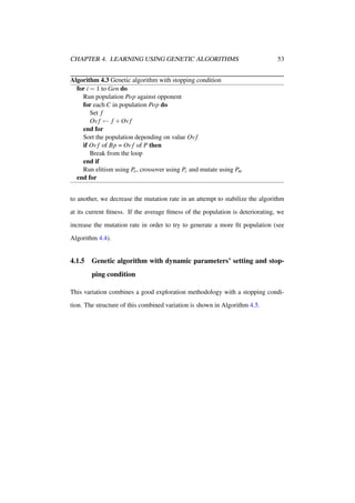 CHAPTER 4. LEARNING USING GENETIC ALGORITHMS

53

Algorithm 4.3 Genetic algorithm with stopping condition
for i = 1 to Gen do
Run population Pop against opponent
for each C in population Pop do
Set f
Ov f ← f + Ov f
end for
Sort the population depending on value Ov f
if Ov f of Bp = Ov f of P then
Break from the loop
end if
Run elitism using Pe , crossover using Pc and mutate using Pm
end for
to another, we decrease the mutation rate in an attempt to stabilize the algorithm
at its current ﬁtness. If the average ﬁtness of the population is deteriorating, we
increase the mutation rate in order to try to generate a more ﬁt population (see
Algorithm 4.4).

4.1.5

Genetic algorithm with dynamic parameters’ setting and stopping condition

This variation combines a good exploration methodology with a stopping condition. The structure of this combined variation is shown in Algorithm 4.5.

 