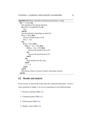 CHAPTER 4. LEARNING USING GENETIC ALGORITHMS

54

Algorithm 4.4 Genetic algorithm with dynamic parameters’ setting
for i = 1 to Gen do
Run population Pop against opponent
for each C in population Pop do
Set f
end for
Sort the population depending on value Ov f
if Avp ≥ Bavp then
Decrease mutation rate to 0.01
Bavp ← Avp
else
if Avp ≤ Bavp then
if Bavp − Avp ≥ 20% then
if Bavp − Avp ≥ 40% then
Increase the mutation rate to 0.4
else
Increase the mutation rate to 0.2
end if
else
Keep mutation rate the same
end if
i ← i+k
end if
end if
Run elitism using Pe , crossover using Pc and mutate using Pm
end for

4.2

Results and analysis

In this section, we present the results from the conducted experiments. As previously mentioned in chapter 3, we run our experiments on four different games:
1. Prisoner’s dilemma (Table 4.2).
2. Cooperation game (Table 4.3).
3. Chicken game (Table 4.4).
4. Shapley’s game (Table 4.5).

 