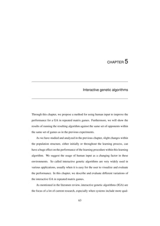 CHAPTER

5

Interactive genetic algorithms

Through this chapter, we propose a method for using human input to improve the
performance for a GA in repeated matrix games. Furthermore, we will show the
results of running the resulting algorithm against the same set of opponents within
the same set of games as in the previous experiments.
As we have studied and analyzed in the previous chapter, slight changes within
the population structure, either initially or throughout the learning process, can
have a huge effect on the performance of the learning procedure within this learning
algorithm. We suggest the usage of human input as a changing factor in these
environments. So called interactive genetic algorithms are very widely used in
various applications, usually when it is easy for the user to visualize and evaluate
the performance. In this chapter, we describe and evaluate different variations of
the interactive GA in repeated matrix games.
As mentioned in the literature review, interactive genetic algorithms (IGA) are
the focus of a lot of current research, especially when systems include more qual63

 