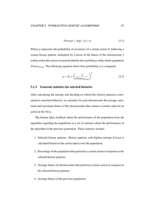 CHAPTER 5. INTERACTIVE GENETIC ALGORITHMS

Entropy = log(−p) × p

67

(5.1)

Where p represents the probability of occurence of a certain action Pa following a
certain history pattern, multiplied by a factor of the ﬁtness of the chromosome f
within which this action occured divided by the total ﬁtness of the whole population
FitnessTotal . The following equation shows how probability p is computed:

p = Pa ×

5.1.3

f
FitnessTotal

2

(5.2)

Generate statistics for selected histories

After calculating the entropy and deciding on which bits (history patterns) correspond to uncertain behavior, we calculate for each chromosome the average, minimum and maximum ﬁtness of the chromosomes that contain a certain value for an
action at this bit g.
The human takes feedback about the performance of the population from the
algorithm regarding the population as a set of statistics about the performance of
the algorithm in the previous generation. These statistics include:
1. Selected history patterns: History patterns with highest entropy Entrop is
calculated based on the action taken) over the population.
2. Percentage of the population that performs a certain action in response to the
selected history patterns.
3. Average ﬁtness of chromosomes that perform a certain action in response to
the selected history patterns.
4. Average ﬁtness of the previous population.

 