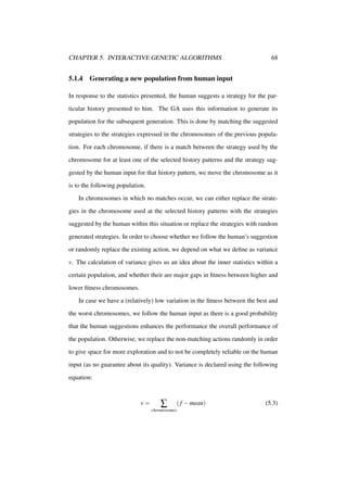 CHAPTER 5. INTERACTIVE GENETIC ALGORITHMS

5.1.4

68

Generating a new population from human input

In response to the statistics presented, the human suggests a strategy for the particular history presented to him. The GA uses this information to generate its
population for the subsequent generation. This is done by matching the suggested
strategies to the strategies expressed in the chromosomes of the previous population. For each chromosome, if there is a match between the strategy used by the
chromosome for at least one of the selected history patterns and the strategy suggested by the human input for that history pattern, we move the chromosome as it
is to the following population.
In chromosomes in which no matches occur, we can either replace the strategies in the chromosome used at the selected history patterns with the strategies
suggested by the human within this situation or replace the strategies with random
generated strategies. In order to choose whether we follow the human’s suggestion
or randomly replace the existing action, we depend on what we deﬁne as variance
v. The calculation of variance gives us an idea about the inner statistics within a
certain population, and whether their are major gaps in ﬁtness between higher and
lower ﬁtness chromosomes.
In case we have a (relatively) low variation in the ﬁtness between the best and
the worst chromosomes, we follow the human input as there is a good probability
that the human suggestions enhances the performance the overall performance of
the population. Otherwise, we replace the non-matching actions randomly in order
to give space for more exploration and to not be completely reliable on the human
input (as no guarantee about its quality). Variance is declared using the following
equation:

v=

∑
chromosomes

( f − mean)

(5.3)

 