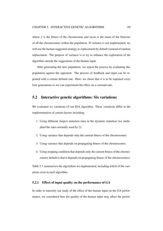 CHAPTER 5. INTERACTIVE GENETIC ALGORITHMS

69

where f is the ﬁtness of the chromosome and mean is the mean of the ﬁtnesses
of all the chromosomes within the population. If variance is not implemented, we
will use the human suggested strategy as replacement by default (instead of random
replacement. The purpose of variance is to try to enhance the exploration of the
algorithm outside the suggestions of the human input.
After generating the new population, we repeat the process by evaluating this
population against the opponent. The process of feedback and input can be repeated with a certain deﬁned rate. Here, we chose that it is to be repeated every
four generations so we can experiment the effect on a constant rate.

5.2

Interactive genetic algorithms: Six variations

We evaluated six variations of our IGA algorithm. These variations differ in the
implementation of certain factors including:
1. Using different (larger) mutation rates in the dynamic mutation (we multiplied the rates normally used by 2).
2. Using variance that depends only the current ﬁtness of the chromosomes.
3. Using variance that depends on propagating ﬁtness of the chromosomes.
4. Using stopping condition that depends only the current ﬁtness of the chromosomes( default is that it depends on propagating ﬁtness of the chromosomes).
Table 5.1 summarizes the algorithms we implemented, including which of the variations exist in each algorithm.

5.2.1

Effect of input quality on the performance of GA

In order to intensify our study of the effect of the human input on the GA performance, we considered how the quality of the human input may affect the perfor-

 
