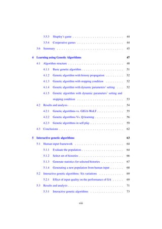 3.5.3

4

44

3.5.4
3.6

Shapley’s game . . . . . . . . . . . . . . . . . . . . . . .
Cooperative games . . . . . . . . . . . . . . . . . . . . .

44

Summary . . . . . . . . . . . . . . . . . . . . . . . . . . . . . .

45

Learning using Genetic Algorithms

47

4.1

Algorithm structure . . . . . . . . . . . . . . . . . . . . . . . . .

48

4.1.1

Basic genetic algorithm . . . . . . . . . . . . . . . . . . .

51

4.1.2

Genetic algorithm with history propagation . . . . . . . .

52

4.1.3

Genetic algorithm with stopping condition

. . . . . . . .

52

4.1.4

Genetic algorithm with dynamic parameters’ setting . . .

52

4.1.5

Genetic algorithm with dynamic parameters’ setting and
stopping condition . . . . . . . . . . . . . . . . . . . . .

Genetic algorithms vs. GIGA-WoLF . . . . . . . . . . . .

55

Genetic algorithms Vs. Q-learning . . . . . . . . . . . . .

56

4.2.3

5

54

4.2.2

4.3

Results and analysis . . . . . . . . . . . . . . . . . . . . . . . . .
4.2.1

4.2

53

Genetic algorithms in self play . . . . . . . . . . . . . . .

59

Conclusions . . . . . . . . . . . . . . . . . . . . . . . . . . . . .

62

Interactive genetic algorithms

63

5.1

Human input framework . . . . . . . . . . . . . . . . . . . . . .

64

5.1.1

Evaluate the population . . . . . . . . . . . . . . . . . . .

64

5.1.2

Select set of histories . . . . . . . . . . . . . . . . . . . .

66

5.1.3

Generate statistics for selected histories . . . . . . . . . .

67

5.1.4

Generating a new population from human input . . . . . .

68

Interactive genetic algorithms: Six variations . . . . . . . . . . .

69

5.2.1

Effect of input quality on the performance of GA . . . . .

69

Results and analysis . . . . . . . . . . . . . . . . . . . . . . . . .

71

5.3.1

73

5.2

5.3

Interactive genetic algorithms . . . . . . . . . . . . . . .

viii

 