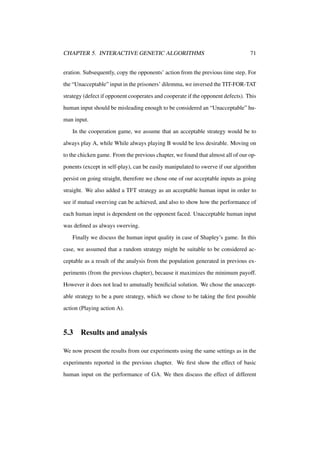CHAPTER 5. INTERACTIVE GENETIC ALGORITHMS

71

eration. Subsequently, copy the opponents’ action from the previous time step. For
the “Unacceptable” input in the prisoners’ dilemma, we inversed the TIT-FOR-TAT
strategy (defect if opponent cooperates and cooperate if the opponent defects). This
human input should be misleading enough to be considered an “Unacceptable” human input.
In the cooperation game, we assume that an acceptable strategy would be to
always play A, while While always playing B would be less desirable. Moving on
to the chicken game. From the previous chapter, we found that almost all of our opponents (except in self-play), can be easily manipulated to swerve if our algorithm
persist on going straight, therefore we chose one of our acceptable inputs as going
straight. We also added a TFT strategy as an acceptable human input in order to
see if mutual swerving can be achieved, and also to show how the performance of
each human input is dependent on the opponent faced. Unacceptable human input
was deﬁned as always swerving.
Finally we discuss the human input quality in case of Shapley’s game. In this
case, we assumed that a random strategy might be suitable to be considered acceptable as a result of the analysis from the population generated in previous experiments (from the previous chapter), because it maximizes the minimum payoff.
However it does not lead to amutually beniﬁcial solution. We chose the unacceptable strategy to be a pure strategy, which we chose to be taking the ﬁrst possible
action (Playing action A).

5.3

Results and analysis

We now present the results from our experiments using the same settings as in the
experiments reported in the previous chapter. We ﬁrst show the effect of basic
human input on the performance of GA. We then discuss the effect of different

 