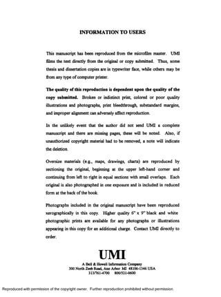 INFORMATION TO USERS
This manuscript has been reproduced from the microfilm master. UMI
films the text directly from the original or copy submitted. Thus, some
thesis and dissertation copies are in typewriter face, while others may be
from any type ofcomputer printer.
The quality of this reproduction is dependent upon the quality of the
copy submitted. Broken or indistinct print, colored or poor quality
illustrations and photographs, print bleedthrough, substandard margins,
and improper alignment can adversely affect reproduction.
In the unlikely event that the author did not send UMI a complete
manuscript and there are missing pages, these will be noted. Also, if
unauthorized copyright material had to be removed, a note will indicate
the deletion.
Oversize materials (e.g., maps, drawings, charts) are reproduced by
sectioning the original, beginning at the upper left-hand comer and
continuing from left to right in equal sections with small overlaps. Each
original is also photographed in one exposure and is included in reduced
form at the back ofthe book.
Photographs included in the original manuscript have been reproduced
xerographically in this copy. Higher quality 6” x 9” black and white
photographic prints are available for any photographs or illustrations
appearing in this copy for an additional charge. Contact UMI directly to
order.
UMIA Bell & Howell Information Company
300 North Zeeb Road, Ann Arbor MI 48106-1346 USA
313/761-4700 800/521-0600
R eproduced with perm ission of the copyright owner. Further reproduction prohibited without perm ission.
 