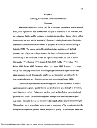 125
Chapter 5
Summary, Conclusions, and Recommendations
Summary
The evolution of school reform calls for an increased emphasis on a clear sense o f
focus, clear expectations from stakeholders, analysis o f root causes o f the problems, and
the realization that the call for increased evidence is not subsiding. School reform suffers
from too much scatter and the absence o f a framework, the implementation o f solutions,
and the measurement of the effectiveness o f programs (Consortium on Productivity in
Schools, 1995). The lessons learned from reform to date indicate poorly defined
problems, lack o f process for improvement, the absence o f measurement and the
intractability o f the educational system are significant factors for the lack of impact
(Bernhardt, 1994; Deming, 1994; English & Hill, 1994; Fields, 1994; Fullan, 1992;
Fullan, 1993; Fullan, 1997; Fullan and Miles, 1992; Sagor, 1995; Scholtes, 1995; Senge,
1990). The emerging emphasis on improving the performance of organizations is to
adopt a systems model. Increasingly, employees and consumers are looking for the
interconnectedness o f work function, process, and productivity (Senge, 1990).
Continuous improvement is not a new approach for some businesses or service
agencies such as hospitals. Quality theory and practice have gone through an evolution,
much like school reform. Early stages involved costly and inefficient inspection-based
practices (Wu, 1996). Quality control systems emerged that identified defects upon
inspection. As quality theory and application developed, a focus on prevention emerged.
This emphasis led to an emphasis on the proactive assessment o f the organization in order
to improve management systems, service, and product quality. What emerged was a need
Reproduced with perm ission of the copyright owner. Further reproduction prohibited without perm ission.
 