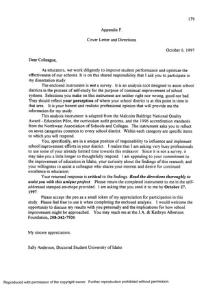 179
Appendix F:
Cover Letter and Directions
October 6, 1997
Dear Colleague,
As educators, we work diligently to improve student performance and optimize the
effectiveness of our schools. It is on this shared responsibility that I ask you to participate in
my dissertation study.
The enclosed instrument is not a survey. It is an analysis tool designed to assist school
districts in the process o f self-study for the purpose of continual improvement o f school
systems. Selections you make on this instrument are neither right nor wrong, good nor bad.
They should reflect your perception of where your school district is at this point in time in
that area. It is your honest and realistic professional opinion that will provide me the
information for my study.
This analysis instrument is adapted from the Malcolm Baldrige National Quality
Award - Education Pilot, the curriculum audit process, and the 1996 accreditation standards
from the Northwest Association o f Schools and Colleges. The instrument asks you to reflect
on seven categories common to every school district. Within each category are specific items
to which you will respond.
You, specifically, are in a unique position of responsibility to influence and implement
school improvement efforts in your district. I realize that I am asking very busy professionals
to use some of your already limited time towards this endeavor. Since it is not a survey, it
may take you a little longer to thoughtfully respond. I am appealing to your commitment to
the improvement o f education in Idaho, your curiosity about the findings o f this research, and
your willingness to assist a colleague who shares your interest and desire for continued
excellence in education.
Your returned response is critical to the findings. Read the directions thoroughly to
assist you with this unique project. Please return the completed instrument to me in the self-
addressed stamped envelope provided. I am asking that you send it to me by October 27,
1997.
Please accept the pen as a small token o f my appreciation for participation in this
study. Please feel free to use it when completing the enclosed analysis. I would welcome the
opportunity to discuss my results with you personally and the implications for how school
improvement might be approached. You may reach me at the J.A. & Kathryn Albertson
Foundation, 208-342-7931.
My sincere appreciation,
Sally Anderson, Doctoral Student University o f Idaho
R eproduced with perm ission of the copyright owner. Further reproduction prohibited without perm ission.
 