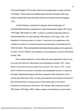 15
Nicolis and Prigogine (1977) as those which do not exchange matter or energy with their
environment. Closed systems do exchange energy with their environment while open
systems exchange both energy and matter with their environment (Nicolis & Prigogine,
1977).
Systems thinking is a discipline for seeing the wholes and the pattern o f
interrelationships among key components o f a system (Eisenberg & Goodall, 1993; Owens,
1970; Senge, 1990; Senge et al, 1994). A system is a collection o f parts that interact to
function purposefully as a whole (Deming, 1986; Patterson, 1993; Senge. 1990). Inter­
dependence is the primary quality o f a system. It refers both to the completeness o f the
workings o f a system in its environment and the interrelationships o f individuals that fall
within the system. These interdependent relationships between people give the organization
its culture. Process, feedback, and contingency are also components o f systems (Eisenberg &
Goodall, 1993).
From a systems perspective, a school district, like other organizations, does not exist
as an entity unto itself, yet it often behaves as one (Eisenberg & Goodall, 1993). School
districts are both open and social systems (Hoy & Miskell, 1991; Owens, 1970). A social
system is defined as an interactive, interrelated, and interdependent network o f components
and unique organizational properties that form an organized whole and function to serve
common goals (MacLellan, 1994). An open system depends on the external environment for
their continued existence, requiring resources from external inputs to the systems
(Consortium on Productivity in the Schools, 1995; Deming, 1986; Eisenberg & Goodall,
1993; Owens, 1970; Senge, 19903). Figure 1 presents a school district as an open system.
Reproduced with perm ission of the copyright owner. Further reproduction prohibited without perm ission.
 