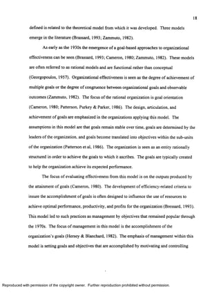 18
defined is related to the theoretical model from which it was developed. Three models
emerge in the literature (Brassard, 1993; Zammuto, 1982).
As early as the 1930s the emergence o f a goal-based approaches to organizational
effectiveness can be seen (Brassard, 1993; Cameron, 1980; Zammuto, 1982). These models
are often referred to as rational models and are functional rather than conceptual
(Georgopoulos, 1957). Organizational effectiveness is seen as the degree o f achievement of
multiple goals or the degree o f congruence between organizational goals and observable
outcomes (Zammuto, 1982). The focus o f the rational organization is goal orientation
(Cameron, 1980; Patterson, Purkey & Parker, 1986). The design, articulation, and
achievement o f goals are emphasized in the organizations applying this model. The
assumptions in this model are that goals remain stable over time, goals are determined by the
leaders o f the organization, and goals become translated into objectives within the sub-units
of the organization (Patterson et al, 1986). The organization is seen as an entity rationally
structured in order to achieve the goals to which it ascribes. The goals are typically created
to help the organization achieve its expected performance.
The focus o f evaluating effectiveness from this model is on the outputs produced by
the attainment o f goals (Cameron, 1980). The development o f efficiency-related criteria to
insure the accomplishment o f goals is often designed to influence the use o f resources to
achieve optimal performance, productivity, and profits for the organization (Bressard, 1993).
This model led to such practices as management by objectives that remained popular through
the 1970s. The focus o f management in this model is the accomplishment o f the
organization’s goals (Hersey & Blanchard, 1982). The emphasis o f management within this
model is setting goals and objectives that are accomplished by motivating and controlling
Reproduced with perm ission of the copyright owner. Further reproduction prohibited without perm ission.
 