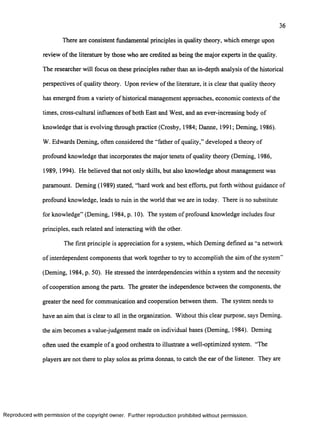 36
There are consistent fundamental principles in quality theory, which emerge upon
review o f the literature by those who are credited as being the major experts in the quality.
The researcher will focus on these principles rather than an in-depth analysis o f the historical
perspectives o f quality theory. Upon review o f the literature, it is clear that quality theory
has emerged from a variety o f historical management approaches, economic contexts o f the
times, cross-cultural influences o f both East and West, and an ever-increasing body of
knowledge that is evolving through practice (Crosby, 1984; Danne, 1991; Deming, 1986).
W. Edwards Deming, often considered the “father of quality,” developed a theory of
profound knowledge that incorporates the major tenets o f quality theory (Deming, 1986,
1989, 1994). He believed that not only skills, but also knowledge about management was
paramount. Deming (1989) stated, “hard work and best efforts, put forth without guidance of
profound knowledge, leads to ruin in the world that we are in today. There is no substitute
for knowledge” (Deming, 1984, p. 10). The system of profound knowledge includes four
principles, each related and interacting with the other.
The first principle is appreciation for a system, which Deming defined as “a network
o f interdependent components that work together to try to accomplish the aim of the system”
(Deming, 1984, p. 50). He stressed the interdependencies within a system and the necessity
o f cooperation among the parts. The greater the independence between the components, the
greater the need for communication and cooperation between them. The system needs to
have an aim that is clear to all in the organization. Without this clear purpose, says Deming.
the aim becomes a value-judgement made on individual bases (Deming, 1984). Deming
often used the example of a good orchestra to illustrate a well-optimized system. “The
players are not there to play solos as prima donnas, to catch the ear o f the listener. They are
R eproduced with perm ission of the copyright owner. Further reproduction prohibited without perm ission.
 
