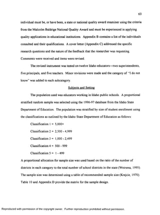 63
individual must be, or have been, a state or national quality award examiner using the criteria
from the Malcolm Baldrige National Quality Award and must be experienced in applying
quality applications in educational institutions. Appendix B contains a list of the individuals
consulted and their qualifications. A cover letter (Appendix C) addressed the specific
research questions and the nature of the feedback that the researcher was requesting.
Comments were received and items were revised.
The revised instrument was tested on twelve Idaho educators— two superintendents,
five principals, and five teachers. Minor revisions were made and the category of “I do not
know” was added to each subcategory.
Subjects and Setting
The population used was educators working in Idaho public schools. A proportional
stratified random sample was selected using the 1996-97 database from the Idaho State
Department o f Education. The population was stratified by size of student enrollment using
the classifications as outlined by the Idaho State Department o f Education as follows:
Classification 1 = 5,000+
Classification 2 = 2,500 - 4,999
Classification 3 = 1,000 - 2,499
Classification 4 = 500 - 999
Classification 5 = 1 - 499
A proportional allocation for sample size was used based on the ratio of the number of
districts in each category to the total number o f school districts in the state (Weirsma, 1995).
The sample size was determined using a table o f recommended sample size (Krejcie, 1970).
Table 10 and Appendix D provide the matrix for the sample design.
R eproduced with perm ission of the copyright owner. Further reproduction prohibited without perm ission.
 