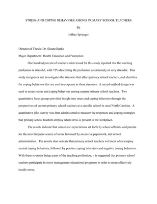 STRESS AND COPING BEHAVIORS AMONG PRIMARY SCHOOL TEACHERS
By
Jeffrey Sprenger
Director of Thesis: Dr. Sloane Burke
Major Department: Health Education and Promotion
One hundred percent of teachers interviewed for this study reported that the teaching
profession is stressful, with 72% describing the profession as extremely or very stressful. This
study recognizes and investigates the stressors that affect primary school teachers, and identifies
the coping behaviors that are used in response to these stressors. A mixed method design was
used to assess stress and coping behaviors among current primary school teachers. Two
quantitative focus groups provided insight into stress and coping behaviors through the
perspectives of current primary school teachers at a specific school in rural North Carolina. A
quantitative pilot survey was then administered to measure the responses and coping strategies
that primary school teachers employ when stress is present in the workplace.
The results indicate that unrealistic expectations set forth by school officials and parents
are the most frequent source of stress followed by excessive paperwork, and school
administration. The results also indicate that primary school teachers will most often employ
neutral coping behaviors, followed by positive coping behaviors and negative coping behaviors.
With these stressors being a part of the teaching profession, it is suggested that primary school
teachers participate in stress management educational programs in order to more effectively
handle stress.
 