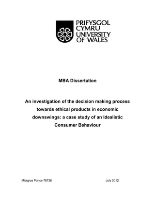 MBA Dissertation
An investigation of the decision making process
towards ethical products in economic
downswings: a case study of an Idealistic
Consumer Behaviour
Milagros Ponce 78736 July 2012
MBA Dissertation
An investigation of the decision making process
towards ethical products in economic
downswings: a case study of an Idealistic
Consumer Behaviour
Milagros Ponce 78736 July 2012
MBA Dissertation
An investigation of the decision making process
towards ethical products in economic
downswings: a case study of an Idealistic
Consumer Behaviour
Milagros Ponce 78736 July 2012
 