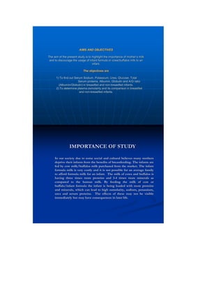 AIMS AND OBJECTIVES 
The aim of the present study is to highlight the importance of mother’s milk 
and to discourage the usage of infant formula or cows/buffalos milk to an 
infant. 
The objectives are 
1) To find out Serum Sodium, Potassium, Urea, Glucose, Total 
Serum proteins, Albumin, Globulin and A/G ratio 
(Albumin/Globulin) in breastfed and non-breastfed infants. 
2) To determine plasma osmolarity and its comparison in breastfed 
and non-breastfed infants. 
In our society due to some social and cultural believes many mothers 
deprive their infants from the benefits of breastfeeding. The infants are 
fed by cow milk/buffalos milk purchased from the market. The infant 
formula milk is very costly and it is not possible for an average family 
to afford formula milk for an infant. The milk of cows and buffalos is 
having three times more proteins and 3-4 times more minerals as 
compared to the human milk. By feeding the milk of cow or 
buffalo/infant formula the infant is being loaded with more proteins 
and minerals, which can lead to high osmolarity, sodium, potassium, 
urea and serum proteins. The effects of these may not be visible 
immediately but may have consequences in later life. 
IMPORTANCE OF STUDY 
 