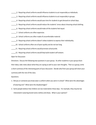 ______2. Requiring school uniforms would influence students to act responsibly as individuals.
______3. Requiring school uniforms would influence students to act responsibly in groups.
______4. Requiring school uniforms would save time for students to get dressed on school days.
______5. Requiring school uniforms would reduce the students’ stress about choosing school clothing.
______6. Requiring school uniforms would make all the students feel equal.
______7. School uniforms are often expensive.
______8. School uniforms are often made of uncomfortable material.
______9. Requiring school uniforms doesn’t allow students to express their individuality.
_____10. School uniforms often are of poor quality and do not last long.
_____11. Requiring school uniforms would promote school pride.
_____12. Requiring school uniforms would help build student self-esteem.
Open for Discussion
Directions: Discuss the following two questions in your group. As other students in your group share
their ideas, take notes about what they are saying as well as your own thoughts. Then as a group, write
a short summary of the interesting parts of your discussion. Decide who from your group will share your
summary with the rest of the class.
Questions:
1. Did you or someone you know wear a uniform when you were in school? What were the advantages
of wearing one? What were the disadvantages?
2. Some people believe that children are too materialistic these days. For example, they may be too
Interested in wearing brand-name clothes and shoes. What is your opinion?
 
