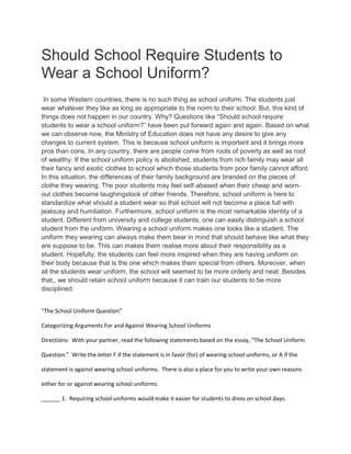 Should School Require Students to
Wear a School Uniform?
In some Western countries, there is no such thing as school uniform. The students just
wear whatever they like as long as appropriate to the norm to their school. But, this kind of
things does not happen in our country. Why? Questions like “Should school require
students to wear a school uniform?” have been put forward again and again. Based on what
we can observe now, the Ministry of Education does not have any desire to give any
changes to current system. This is because school uniform is important and it brings more
pros than cons. In any country, there are people come from roots of poverty as well as roof
of wealthy. If the school uniform policy is abolished, students from rich family may wear all
their fancy and exotic clothes to school which those students from poor family cannot afford.
In this situation, the differences of their family background are branded on the pieces of
clothe they wearing. The poor students may feel self-abased when their cheap and worn-
out clothes become laughingstock of other friends. Therefore, school uniform is here to
standardize what should a student wear so that school will not become a place full with
jealousy and humiliation. Furthermore, school uniform is the most remarkable identity of a
student. Different from university and college students, one can easily distinguish a school
student from the uniform. Wearing a school uniform makes one looks like a student. The
uniform they wearing can always make them bear in mind that should behave like what they
are suppose to be. This can makes them realise more about their responsibility as a
student. Hopefully, the students can feel more inspired when they are having uniform on
their body because that is the one which makes them special from others. Moreover, when
all the students wear uniform, the school will seemed to be more orderly and neat. Besides
that,, we should retain school uniform because it can train our students to be more
disciplined.
“The School Uniform Question”
Categorizing Arguments For and Against Wearing School Uniforms
Directions: With your partner, read the following statements based on the essay, “The School Uniform
Question.” Write the letter F if the statement is in favor (for) of wearing school uniforms, or A if the
statement is against wearing school uniforms. There is also a place for you to write your own reasons
either for or against wearing school uniforms.
______ 1. Requiring school uniforms would make it easier for students to dress on school days.
 