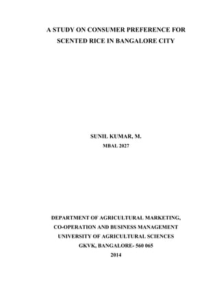 A STUDY ON CONSUMER PREFERENCE FOR
SCENTED RICE IN BANGALORE CITY
SUNIL KUMAR, M.
MBAL 2027
DEPARTMENT OF AGRICULTURAL MARKETING,
CO-OPERATION AND BUSINESS MANAGEMENT
UNIVERSITY OF AGRICULTURAL SCIENCES
GKVK, BANGALORE- 560 065
2014
 