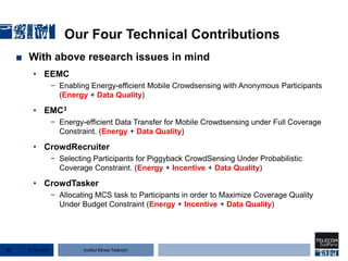 Institut Mines-Télécom
Our Four Technical Contributions
■ With above research issues in mind
• EEMC
− Enabling Energy-efficient Mobile Crowdsensing with Anonymous Participants
(Energy + Data Quality)
• EMC3
− Energy-efficient Data Transfer for Mobile Crowdsensing under Full Coverage
Constraint. (Energy + Data Quality)
• CrowdRecruiter
− Selecting Participants for Piggyback CrowdSensing Under Probabilistic
Coverage Constraint. (Energy + Incentive + Data Quality)
• CrowdTasker
− Allocating MCS task to Participants in order to Maximize Coverage Quality
Under Budget Constraint (Energy + Incentive + Data Quality)
22 Jan 201513
 