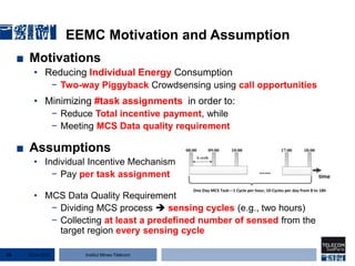 Institut Mines-Télécom
EEMC Motivation and Assumption
■ Motivations
• Reducing Individual Energy Consumption
− Two-way Piggyback Crowdsensing using call opportunities
• Minimizing #task assignments in order to:
− Reduce Total incentive payment, while
− Meeting MCS Data quality requirement
■ Assumptions
• Individual Incentive Mechanism
− Pay per task assignment
• MCS Data Quality Requirement
− Dividing MCS process  sensing cycles (e.g., two hours)
− Collecting at least a predefined number of sensed from the
target region every sensing cycle
22 Jan 201516
 