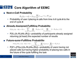 Institut Mines-Télécom
■ Next-n-Call Probability
• Probability of user i placing n calls from time t of cycle k to the
end of cycle k
■ Already-Assigned-Fulfilling Probability
• P{Xk,t(Ak-Rk)≥Ne-|Rk|}—probability of participants already assigned
returning (at least) the expected number of results
■ Future-surer-Fulfilling Probability
• P{X*k,t(FSui⋃(Ak-Rk)≥Ne-|Rk|}—probability of users having not
placed calls but having higher probability of placing two calls in
the future of the cycle fulfilling the task
Core Algorithm of EEMC
22 Jan 201520
 
