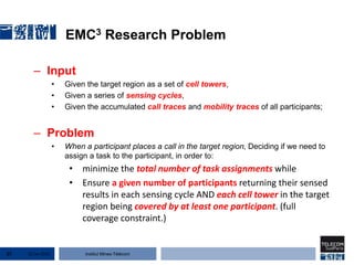 Institut Mines-Télécom
EMC3 Research Problem
– Input
• Given the target region as a set of cell towers,
• Given a series of sensing cycles,
• Given the accumulated call traces and mobility traces of all participants;
– Problem
• When a participant places a call in the target region, Deciding if we need to
assign a task to the participant, in order to:
• minimize the total number of task assignments while
• Ensure a given number of participants returning their sensed
results in each sensing cycle AND each cell tower in the target
region being covered by at least one participant. (full
coverage constraint.)
22 Jan 201527
 