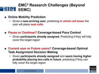 Institut Mines-Télécom
EMC3 Research Challenges (Beyond
EEMC)
■ Online Mobility Prediction
• Given a new-arriving user, predicting in which cell tower the
user will place next calls
■ Pause or Continue? Coverage-based Pace Control
• Given participants already assigned, Predicting if they will fully
cover the target region
■ Current user or Future users? Coverage-based Optimal
Task Assignment Decision Making
• Given participants already assigned and users having higher
probability placing two calls in future, predicting if they can
fully cover the target region
22 Jan 201528
 