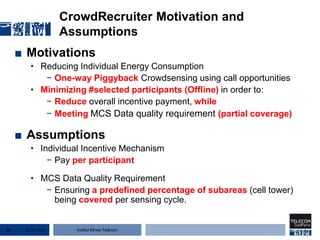 Institut Mines-Télécom
CrowdRecruiter Motivation and
Assumptions
■ Motivations
• Reducing Individual Energy Consumption
− One-way Piggyback Crowdsensing using call opportunities
• Minimizing #selected participants (Offline) in order to:
− Reduce overall incentive payment, while
− Meeting MCS Data quality requirement (partial coverage)
■ Assumptions
• Individual Incentive Mechanism
− Pay per participant
• MCS Data Quality Requirement
− Ensuring a predefined percentage of subareas (cell tower)
being covered per sensing cycle.
22 Jan 201536
 