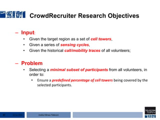 Institut Mines-Télécom
CrowdRecruiter Research Objectives
– Input:
• Given the target region as a set of cell towers,
• Given a series of sensing cycles,
• Given the historical call/mobility traces of all volunteers;
– Problem
• Selecting a minimal subset of participants from all volunteers, in
order to:
• Ensure a predefined percentage of cell towers being covered by the
selected participants.
22 Jan 201537
 