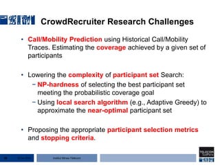 Institut Mines-Télécom
CrowdRecruiter Research Challenges
• Call/Mobility Prediction using Historical Call/Mobility
Traces. Estimating the coverage achieved by a given set of
participants
• Lowering the complexity of participant set Search:
− NP-hardness of selecting the best participant set
meeting the probabilistic coverage goal
− Using local search algorithm (e.g., Adaptive Greedy) to
approximate the near-optimal participant set
• Proposing the appropriate participant selection metrics
and stopping criteria.
22 Jan 201538
 