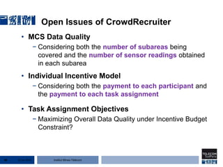 Institut Mines-Télécom
Open Issues of CrowdRecruiter
• MCS Data Quality
− Considering both the number of subareas being
covered and the number of sensor readings obtained
in each subarea
• Individual Incentive Model
− Considering both the payment to each participant and
the payment to each task assignment
• Task Assignment Objectives
− Maximizing Overall Data Quality under Incentive Budget
Constraint?
22 Jan 201546
 