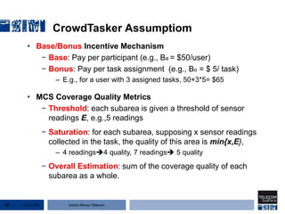 Institut Mines-Télécom
CrowdTasker Assumptiom
• Base/Bonus Incentive Mechanism
− Base: Pay per participant (e.g., Ba = $50/user)
− Bonus: Pay per task assignment (e.g., Bo = $ 5/ task)
– E.g., for a user with 3 assigned tasks, 50+3*5= $65
• MCS Coverage Quality Metrics
− Threshold: each subarea is given a threshold of sensor
readings E, e.g.,5 readings
− Saturation: for each subarea, supposing x sensor readings
collected in the task, the quality of this area is min{x,E},
– 4 readings4 quality, 7 readings 5 quality
− Overall Estimation: sum of the coverage quality of each
subarea as a whole.
22 Jan 201550
 