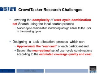 Institut Mines-Télécom
CrowdTasker Research Challenges
• Lowering the complexity of user-cycle combination
set Search using the local search process
− A user-cycle combination identifying assign a task to the user
in the sensing cycle
• Designing a task allocation process which can
− Approximate the “real cost” of each participant and,
− Search the near-optimal set of user-cycle combinations
according to the estimated coverage quality and cost.
22 Jan 201551
 
