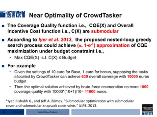 Institut Mines-Télécom
Near Optimality of CrowdTasker
■ The Coverage Quality function i.e., CQE(X) and Overall
Incentive Cost function i.e., C(X) are submodular
■ According to lyer et al. 2013, the proposed nested-loop greedy
search process could achieve (α, 1-e-1) approximation of CQE
maximization under budget constraint i.e.,
• Max CQE(X) s.t. C(X) ≤ Budget
■ For example
• Given the settings of 10 euro for Base, 1 euro for bonus, supposing the tasks
allocated by CrowdTasker can acheve 630 overall coverage with 10000 euros
budget
• Then the optimal solution achieved by brute-force enumeration no more 1000
coverage quality with 10000*(10+1)/10= 11000 euros.
22 Jan 201554
*Iyer, Rishabh K., and Jeff A. Bilmes. "Submodular optimization with submodular
cover and submodular knapsack constraints." NIPS. 2013.
 