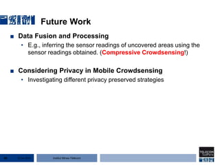 Institut Mines-Télécom
Future Work
■ Data Fusion and Processing
• E.g., inferring the sensor readings of uncovered areas using the
sensor readings obtained. (Compressive Crowdsensing!)
■ Considering Privacy in Mobile Crowdsensing
• Investigating different privacy preserved strategies
22 Jan 201560
 