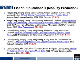 Institut Mines-Télécom
List of Publications II (Mobility Prediction)
■ Haoyi Xiong, Daqing Zhang, Daqiang Zhang, Vincent Gauthier, Kun Yang and
Monique Becker, MPaaS: Mobility Prediction as a Service in Telecom Cloud,
Information Systems Frontiers (ISF), 2014, Springer. (IF: 0.73)
■ Haoyi Xiong, Daqing Zhang, Daqiang Zhang and Vincent Gauthier, Predicting Mobile
Phone User Locations by Exploiting Collective Behavioral Patterns, In Proc. of the 9th
IEEE Conference on Ubiquitous Intelligence and Computing (UIC'12), Fukuoka,
Japan, 2012. (Best Paper Award, AR: 25%)
■ Daqiang Zhang, Daqing Zhang, Haoyi Xiong, Laurence T. Yang and Vincent
Gauthier, NextCell: Predicting Location Using Social Interplay from Cell Phone
Traces, IEEE Transactions on Computers (TC), preprinted, 2014. (IF: 1.473)
■ Daqiang Zhang, Daqing Zhang, Haoyi Xiong, Ching-Hsien Hsu and Athanasios
Vasilakos, BASA: Building Mobile Ad-Hoc Social Networks on Top of Android, IEEE
Network Magazine, 2014. (IF: 3.72)
■ Daqiang Zhang, Min Chen, Mohsen Guizani, Haoyi Xiong and Daqing Zhang, Mobility
Prediction in Telecom Cloud Using Mobile Calls, IEEE Wireless Communication
Magazine, 2014. (IF: 6.524)
22 Jan 201562
 