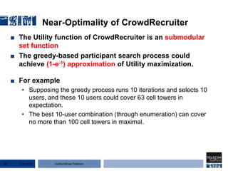 Institut Mines-Télécom
Near-Optimality of CrowdRecruiter
■ The Utility function of CrowdRecruiter is an submodular
set function
■ The greedy-based participant search process could
achieve (1-e-1) approximation of Utility maximization.
■ For example
• Supposing the greedy process runs 10 iterations and selects 10
users, and these 10 users could cover 63 cell towers in
expectation.
• The best 10-user combination (through enumeration) can cover
no more than 100 cell towers in maximal.
22 Jan 201567
 