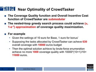 Institut Mines-Télécom
Near Optimality of CrowdTasker
■ The Coverage Quality function and Overall Incentive Cost
function of CrowdTasker are submodular
■ The nested-loop greedy search process could achieve (α,
1-e-1) approximation of coverage quality maximization.
■ For example
• Given the settings of 10 euro for Base, 1 euro for bonus’
• Supposing the tasks allocated by CrowdTasker can acheve 630
overall coverage with 10000 euros budget
• Then the optimal solution achieve by brute-force enumeration
achieve no more 1000 coverage quality with 10000*(10+1)/10=
11000 euros.
22 Jan 201570
 