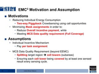 Institut Mines-Télécom
EMC3 Motivation and Assumption
■ Motivations
• Reducing Individual Energy Consumption
− Two-way Piggyback Crowdsensing using call opportunities
• Minimizing #task assignments in order to:
− Reduce Overall incentive payment, while
− Meeting MCS Data quality requirement (Full Coverage)
■ Assumptions
• Individual Incentive Mechanism
− Pay per task assignment
• MCS Data Quality Requirement (beyond EEMC)
− Splitting target region  cell towers (subareas)
− Ensuring each cell tower being covered by at least one sensed
result every sensing cycle.
22 Jan 201571
 